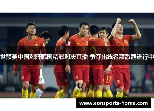 世预赛中国对阵韩国精彩对决直播 争夺出线名额激烈进行中