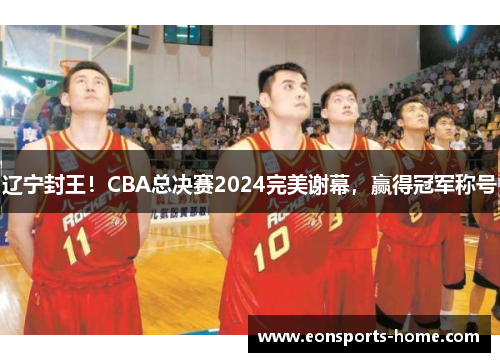 辽宁封王！CBA总决赛2024完美谢幕，赢得冠军称号