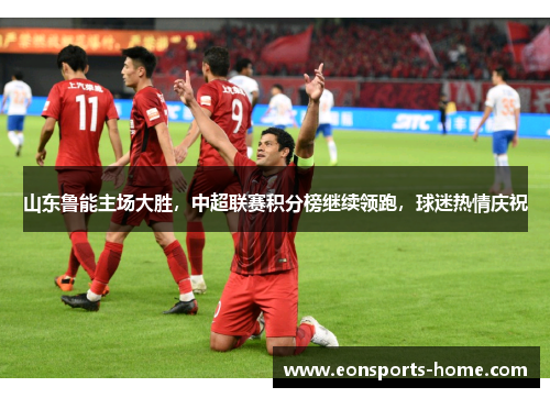 山东鲁能主场大胜，中超联赛积分榜继续领跑，球迷热情庆祝